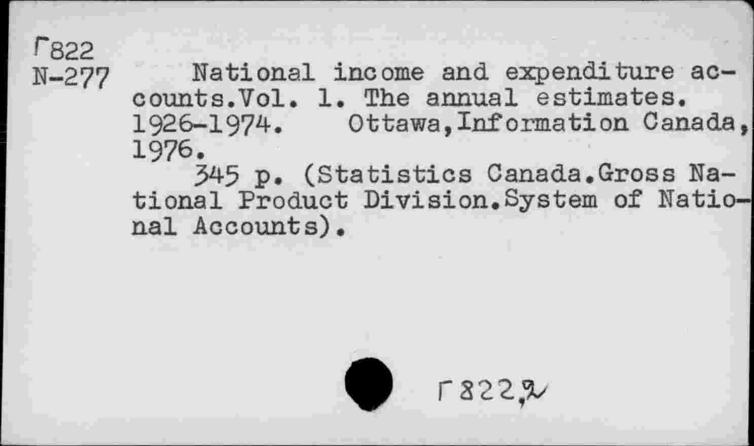 ﻿r 822
N-277 National income and expenditure accounts.Vol. 1. The annual estimates. 1926-1974. Ottawa,Information Canada 1976.
545 p. (Statistics Canada.Gross National Product Division.System of Natio nal Accounts).
rS22^